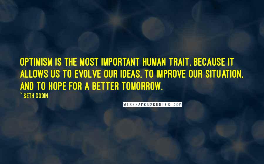 Seth Godin Quotes: Optimism is the most important human trait, because it allows us to evolve our ideas, to improve our situation, and to hope for a better tomorrow.