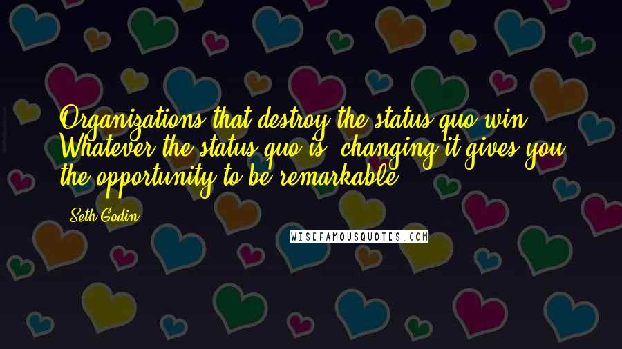 Seth Godin Quotes: Organizations that destroy the status quo win. Whatever the status quo is, changing it gives you the opportunity to be remarkable.