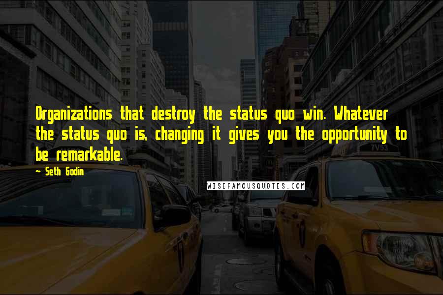 Seth Godin Quotes: Organizations that destroy the status quo win. Whatever the status quo is, changing it gives you the opportunity to be remarkable.
