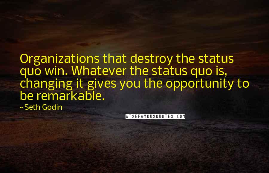 Seth Godin Quotes: Organizations that destroy the status quo win. Whatever the status quo is, changing it gives you the opportunity to be remarkable.