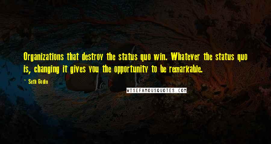 Seth Godin Quotes: Organizations that destroy the status quo win. Whatever the status quo is, changing it gives you the opportunity to be remarkable.