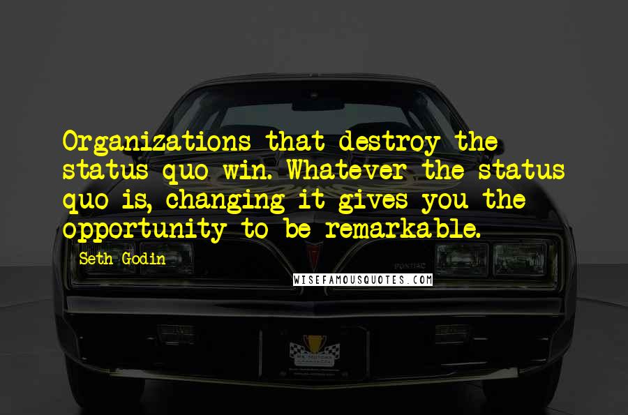 Seth Godin Quotes: Organizations that destroy the status quo win. Whatever the status quo is, changing it gives you the opportunity to be remarkable.