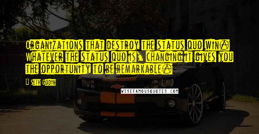 Seth Godin Quotes: Organizations that destroy the status quo win. Whatever the status quo is, changing it gives you the opportunity to be remarkable.