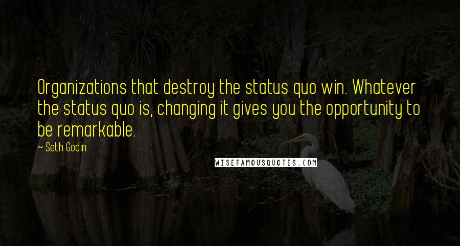 Seth Godin Quotes: Organizations that destroy the status quo win. Whatever the status quo is, changing it gives you the opportunity to be remarkable.