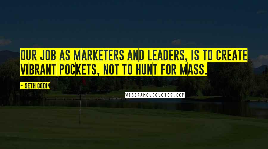 Seth Godin Quotes: Our job as marketers and leaders, is to create vibrant pockets, not to hunt for mass.