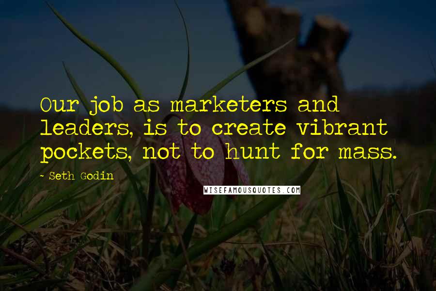 Seth Godin Quotes: Our job as marketers and leaders, is to create vibrant pockets, not to hunt for mass.