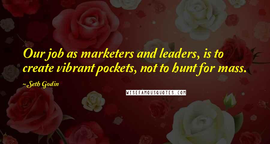 Seth Godin Quotes: Our job as marketers and leaders, is to create vibrant pockets, not to hunt for mass.