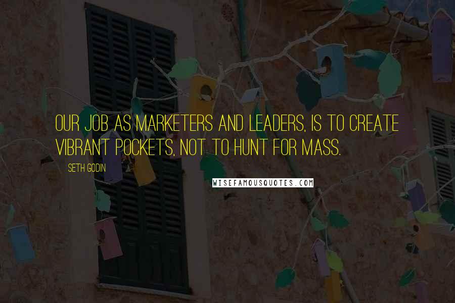 Seth Godin Quotes: Our job as marketers and leaders, is to create vibrant pockets, not to hunt for mass.