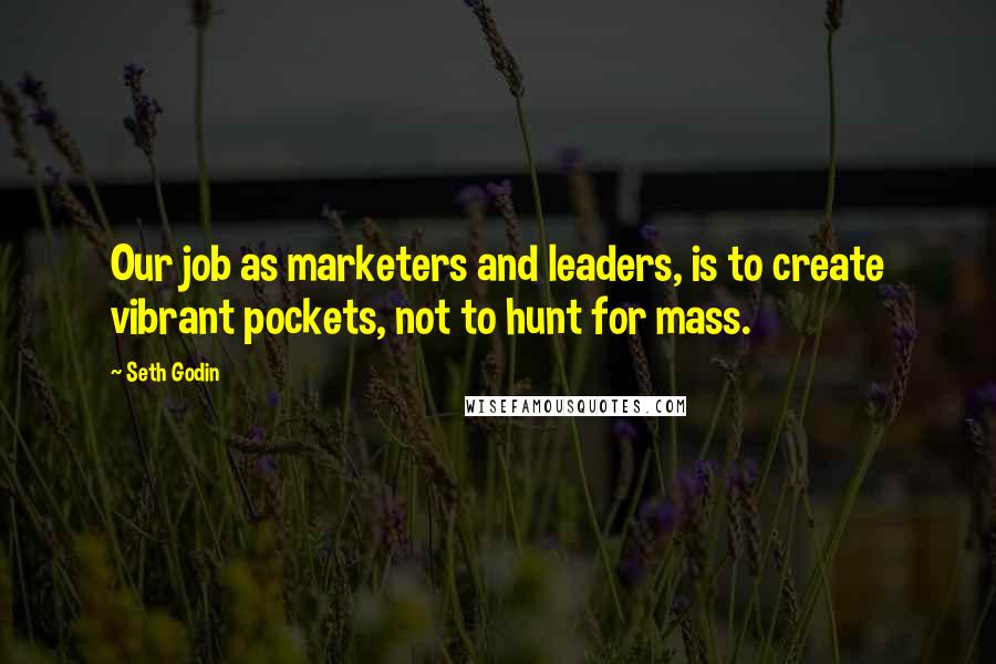 Seth Godin Quotes: Our job as marketers and leaders, is to create vibrant pockets, not to hunt for mass.