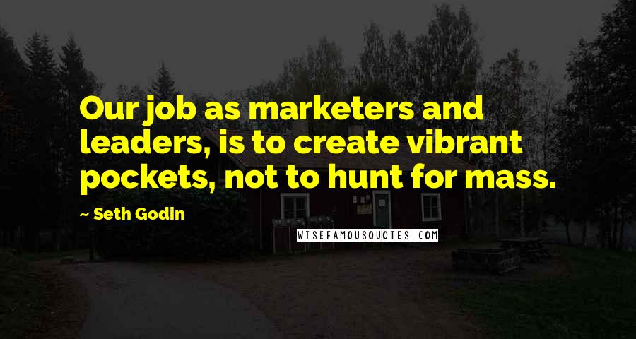 Seth Godin Quotes: Our job as marketers and leaders, is to create vibrant pockets, not to hunt for mass.
