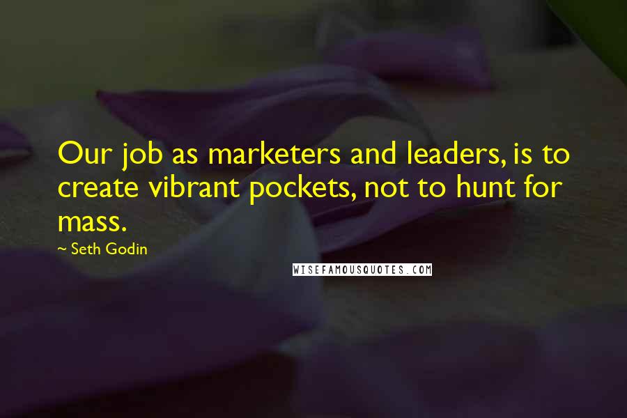 Seth Godin Quotes: Our job as marketers and leaders, is to create vibrant pockets, not to hunt for mass.