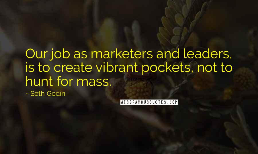 Seth Godin Quotes: Our job as marketers and leaders, is to create vibrant pockets, not to hunt for mass.