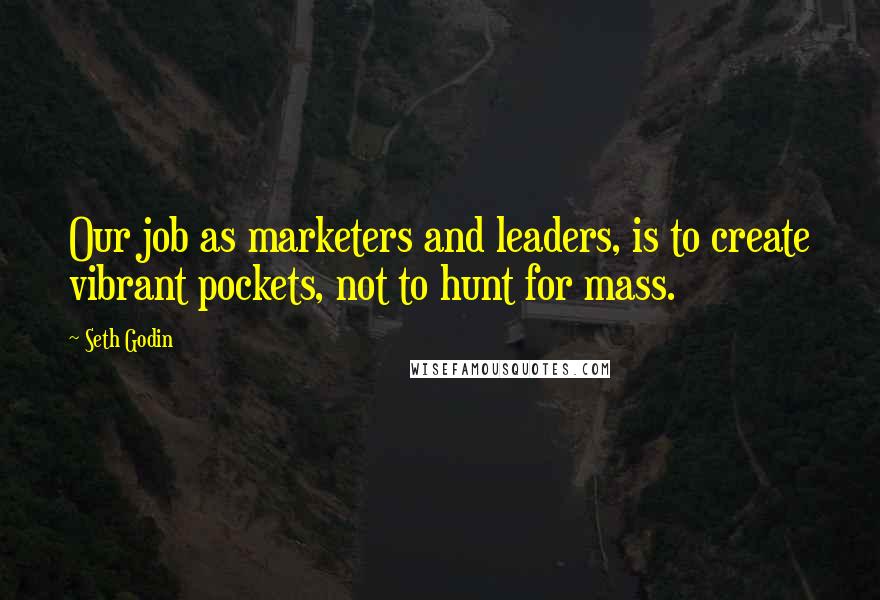 Seth Godin Quotes: Our job as marketers and leaders, is to create vibrant pockets, not to hunt for mass.