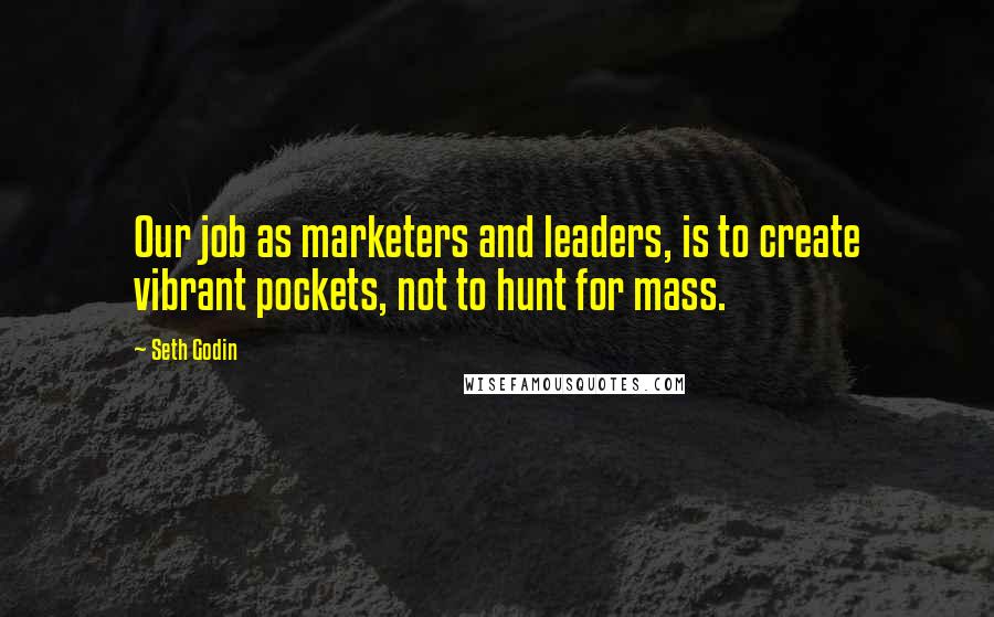 Seth Godin Quotes: Our job as marketers and leaders, is to create vibrant pockets, not to hunt for mass.