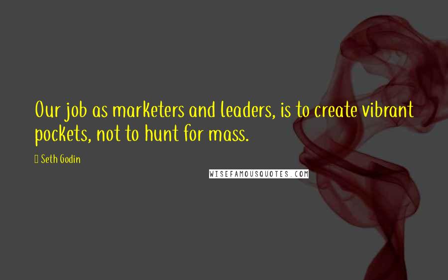 Seth Godin Quotes: Our job as marketers and leaders, is to create vibrant pockets, not to hunt for mass.