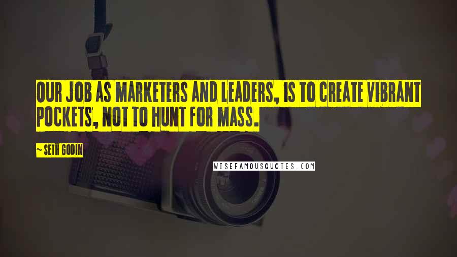 Seth Godin Quotes: Our job as marketers and leaders, is to create vibrant pockets, not to hunt for mass.