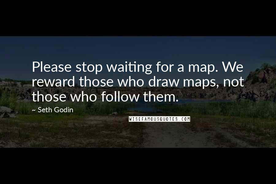 Seth Godin Quotes: Please stop waiting for a map. We reward those who draw maps, not those who follow them.