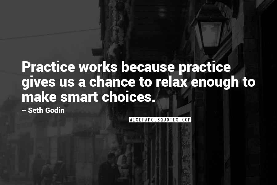 Seth Godin Quotes: Practice works because practice gives us a chance to relax enough to make smart choices.