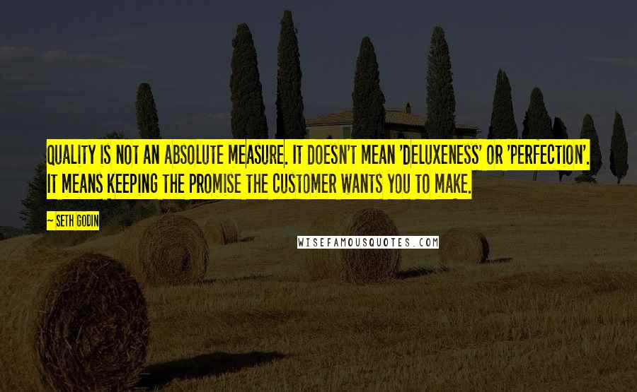 Seth Godin Quotes: Quality is not an absolute measure. It doesn't mean 'deluxeness' or 'perfection'. It means keeping the promise the customer wants you to make.