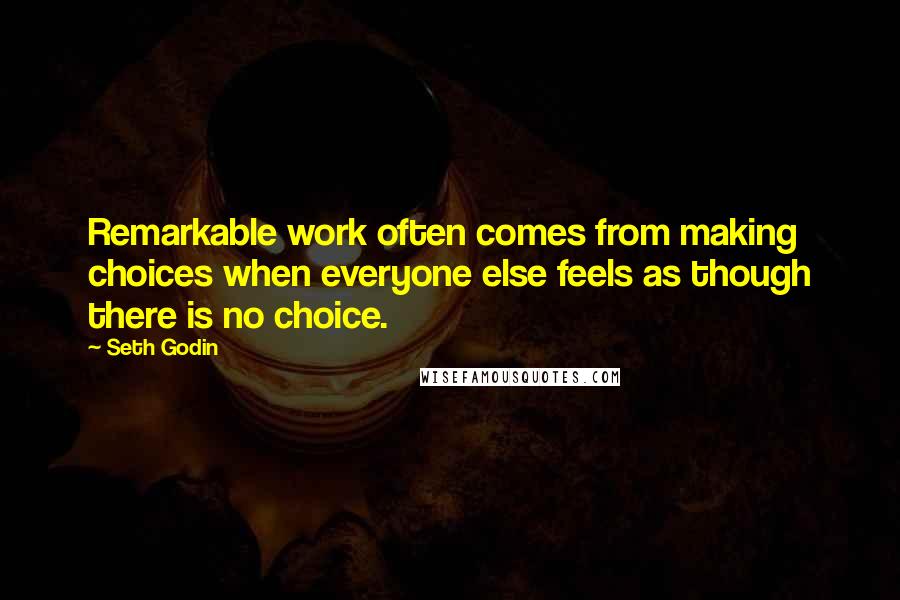 Seth Godin Quotes: Remarkable work often comes from making choices when everyone else feels as though there is no choice.