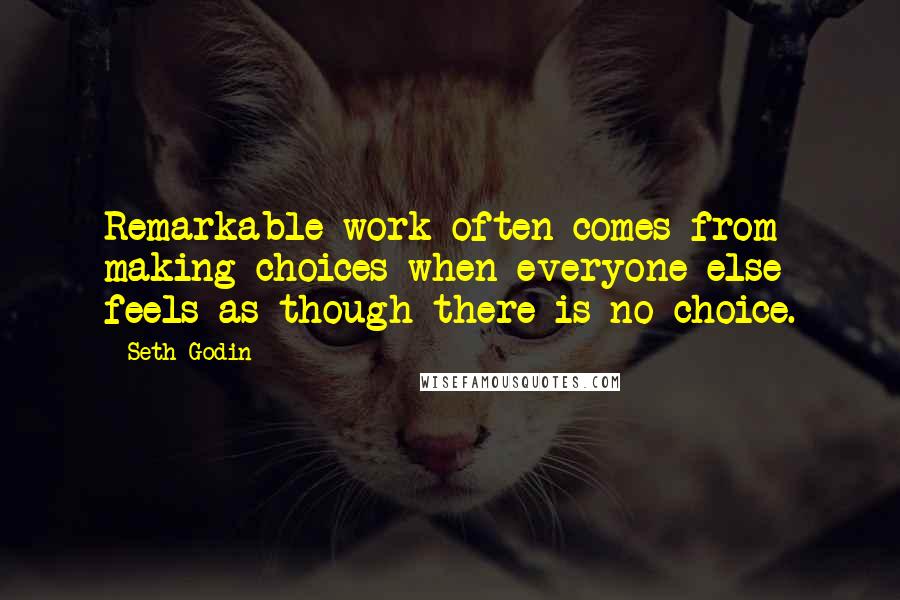 Seth Godin Quotes: Remarkable work often comes from making choices when everyone else feels as though there is no choice.