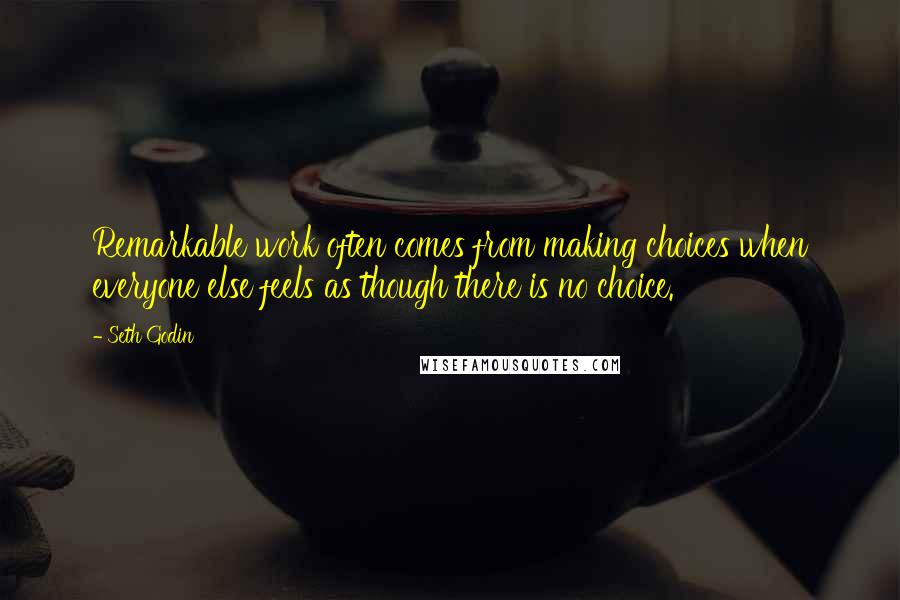 Seth Godin Quotes: Remarkable work often comes from making choices when everyone else feels as though there is no choice.