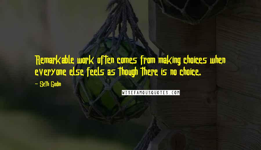 Seth Godin Quotes: Remarkable work often comes from making choices when everyone else feels as though there is no choice.