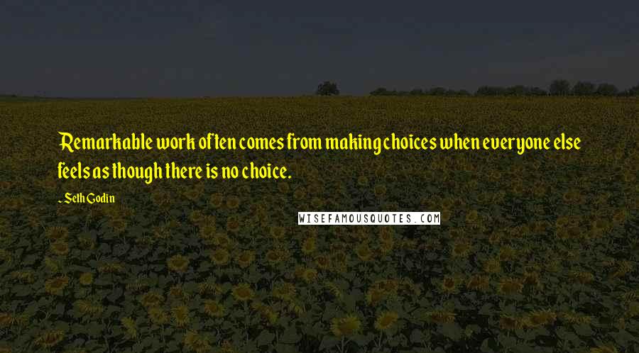 Seth Godin Quotes: Remarkable work often comes from making choices when everyone else feels as though there is no choice.