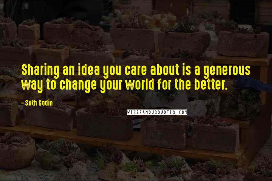 Seth Godin Quotes: Sharing an idea you care about is a generous way to change your world for the better.