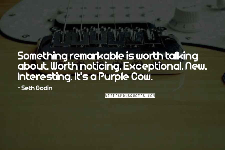 Seth Godin Quotes: Something remarkable is worth talking about. Worth noticing. Exceptional. New. Interesting. It's a Purple Cow.