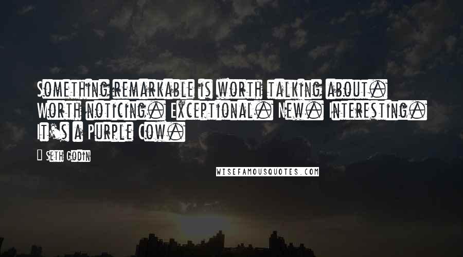 Seth Godin Quotes: Something remarkable is worth talking about. Worth noticing. Exceptional. New. Interesting. It's a Purple Cow.