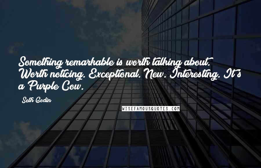 Seth Godin Quotes: Something remarkable is worth talking about. Worth noticing. Exceptional. New. Interesting. It's a Purple Cow.