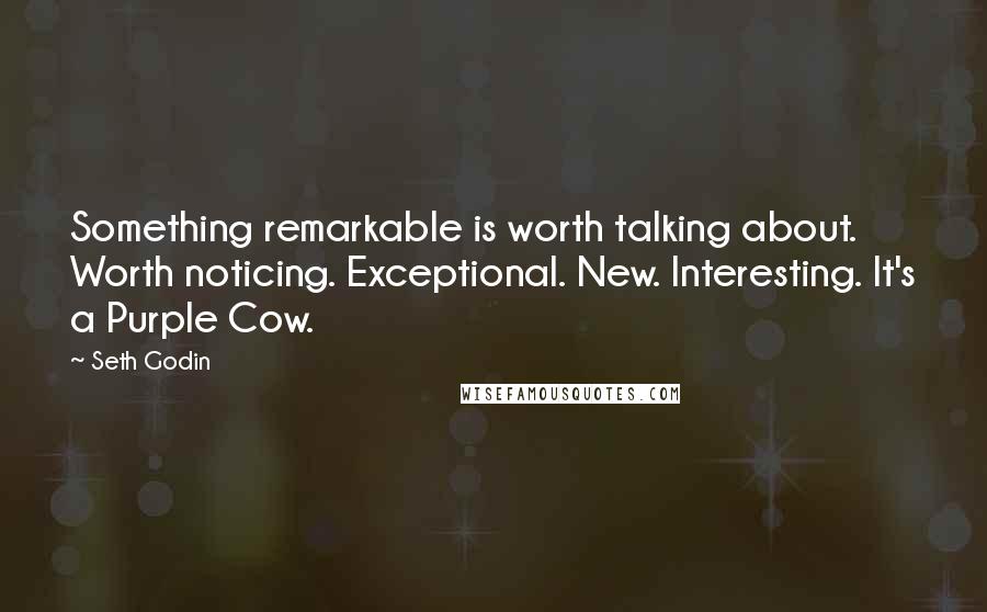 Seth Godin Quotes: Something remarkable is worth talking about. Worth noticing. Exceptional. New. Interesting. It's a Purple Cow.