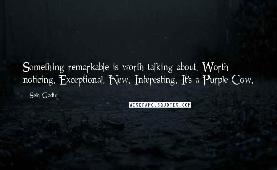 Seth Godin Quotes: Something remarkable is worth talking about. Worth noticing. Exceptional. New. Interesting. It's a Purple Cow.