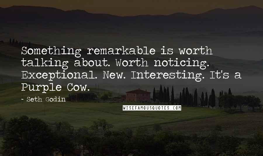 Seth Godin Quotes: Something remarkable is worth talking about. Worth noticing. Exceptional. New. Interesting. It's a Purple Cow.