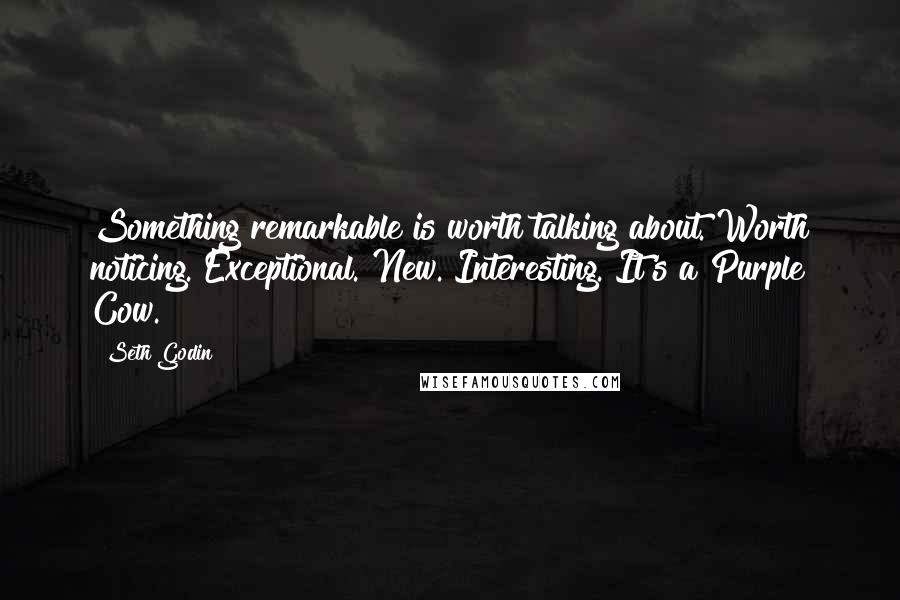 Seth Godin Quotes: Something remarkable is worth talking about. Worth noticing. Exceptional. New. Interesting. It's a Purple Cow.