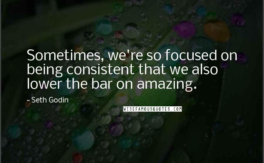 Seth Godin Quotes: Sometimes, we're so focused on being consistent that we also lower the bar on amazing.