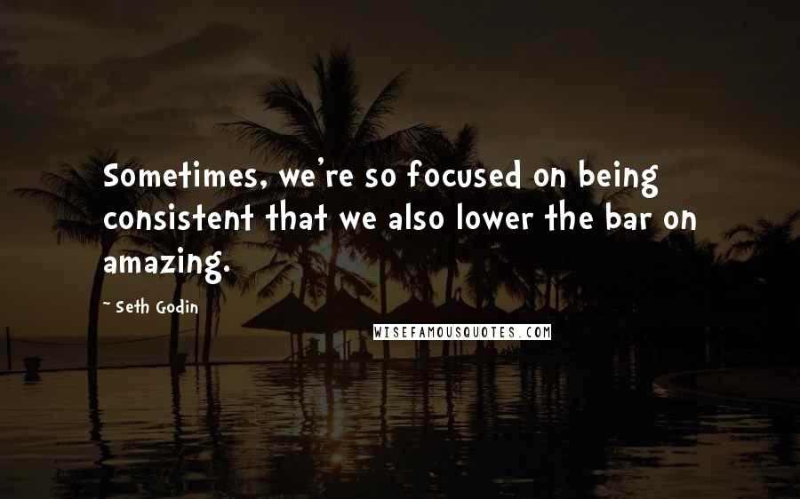 Seth Godin Quotes: Sometimes, we're so focused on being consistent that we also lower the bar on amazing.