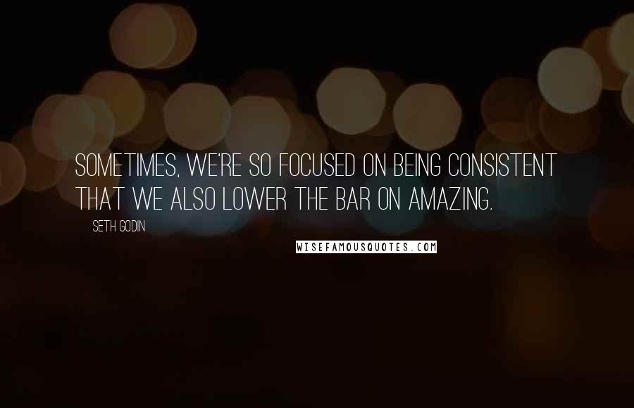 Seth Godin Quotes: Sometimes, we're so focused on being consistent that we also lower the bar on amazing.