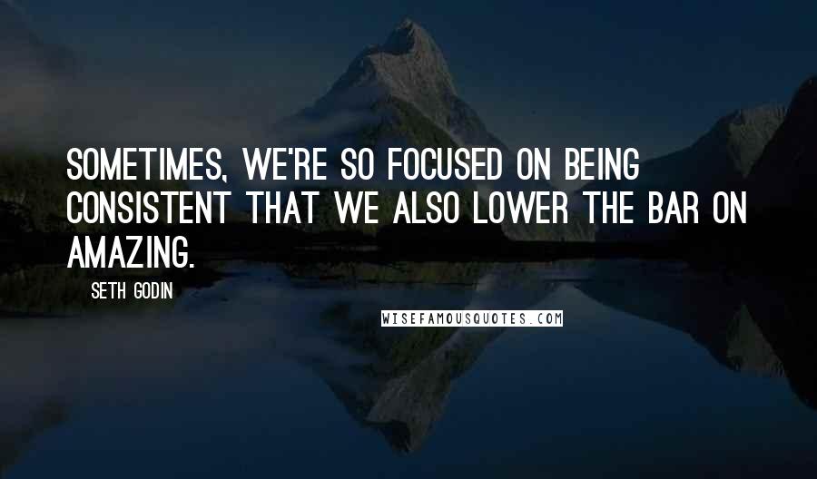 Seth Godin Quotes: Sometimes, we're so focused on being consistent that we also lower the bar on amazing.