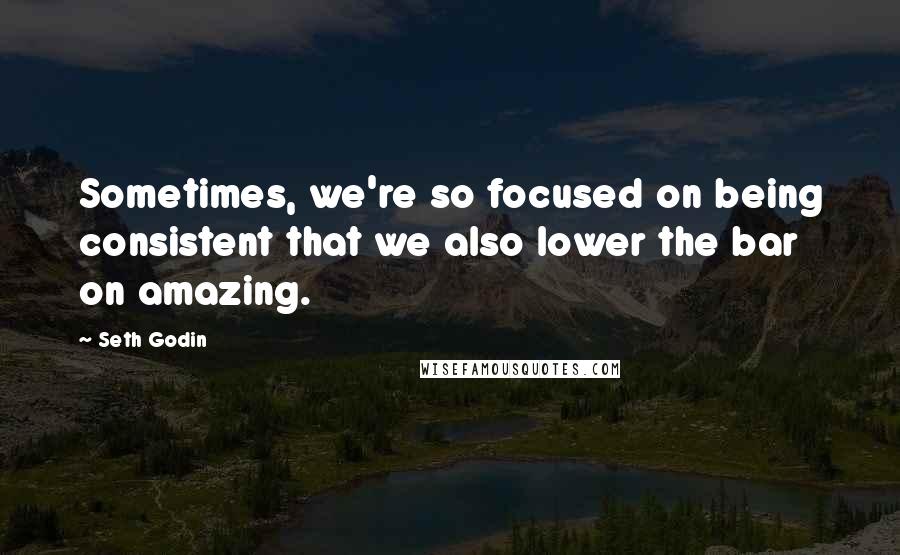 Seth Godin Quotes: Sometimes, we're so focused on being consistent that we also lower the bar on amazing.