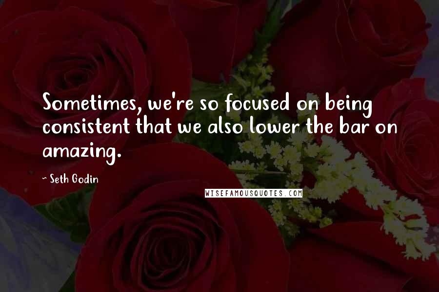 Seth Godin Quotes: Sometimes, we're so focused on being consistent that we also lower the bar on amazing.