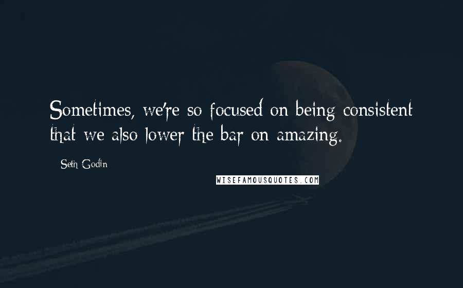 Seth Godin Quotes: Sometimes, we're so focused on being consistent that we also lower the bar on amazing.
