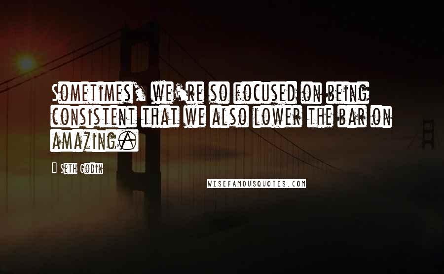 Seth Godin Quotes: Sometimes, we're so focused on being consistent that we also lower the bar on amazing.