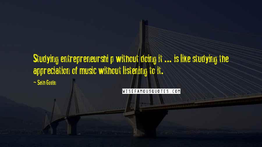 Seth Godin Quotes: Studying entrepreneurshi p without doing it ... is like studying the appreciation of music without listening to it.