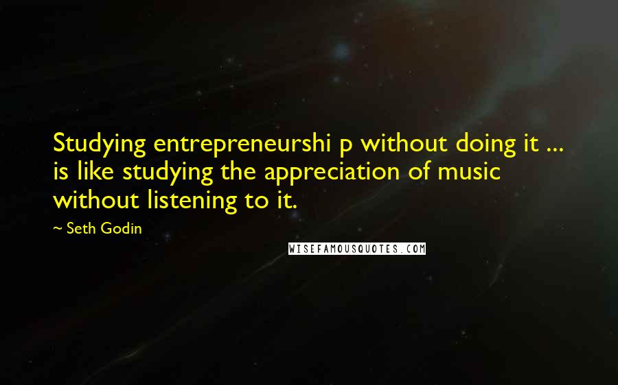 Seth Godin Quotes: Studying entrepreneurshi p without doing it ... is like studying the appreciation of music without listening to it.