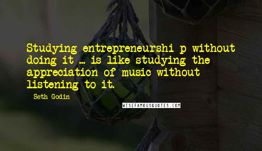 Seth Godin Quotes: Studying entrepreneurshi p without doing it ... is like studying the appreciation of music without listening to it.