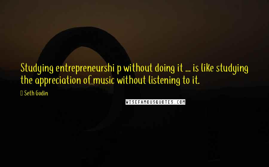 Seth Godin Quotes: Studying entrepreneurshi p without doing it ... is like studying the appreciation of music without listening to it.