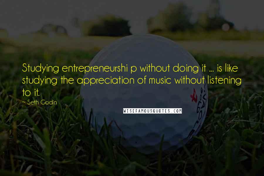 Seth Godin Quotes: Studying entrepreneurshi p without doing it ... is like studying the appreciation of music without listening to it.