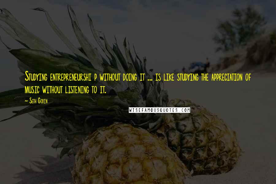 Seth Godin Quotes: Studying entrepreneurshi p without doing it ... is like studying the appreciation of music without listening to it.